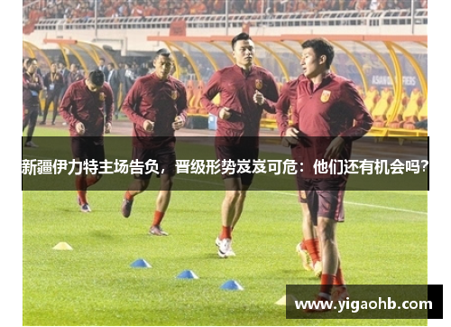 新疆伊力特主场告负，晋级形势岌岌可危：他们还有机会吗？